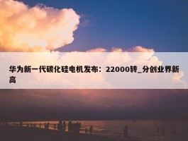 华为新一代碳化硅电机发布：22000转_分创业界新高