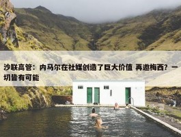 沙联高管：内马尔在社媒创造了巨大价值 再邀梅西？一切皆有可能