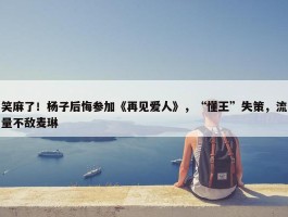 笑麻了！杨子后悔参加《再见爱人》，“懂王”失策，流量不敌麦琳