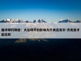 魔术师约翰逊：大谷翔平的影响力只有迈克尔-杰克逊才能比拟