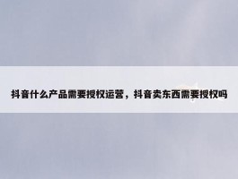 抖音什么产品需要授权运营，抖音卖东西需要授权吗