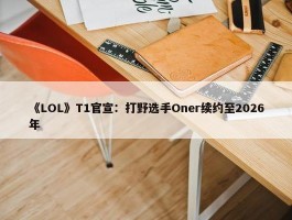 《LOL》T1官宣：打野选手Oner续约至2026年