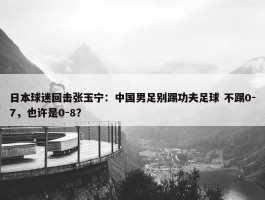 日本球迷回击张玉宁：中国男足别踢功夫足球 不踢0-7，也许是0-8？