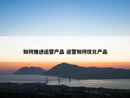 如何推进运营产品 运营如何优化产品