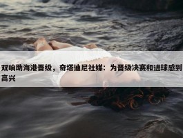 双响助海港晋级，奇塔迪尼社媒：为晋级决赛和进球感到高兴