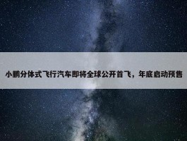 小鹏分体式飞行汽车即将全球公开首飞，年底启动预售