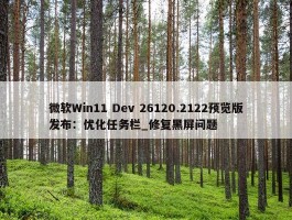 微软Win11 Dev 26120.2122预览版发布：优化任务栏_修复黑屏问题