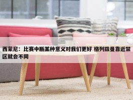 西蒙尼：比赛中断某种意义对我们更好 格列兹曼靠近禁区就会不同