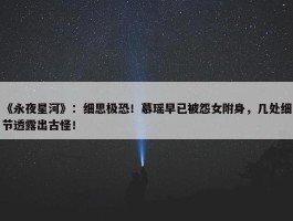 《永夜星河》：细思极恐！慕瑶早已被怨女附身，几处细节透露出古怪！