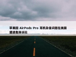 苹果因 AirPods Pro 耳机杂音问题在美国遭遇集体诉讼