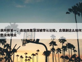 飙升榜笫一，连追四集深深被李沁沦陷，古偶剧这么拍何愁没有观众