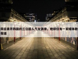 同日离开韩国的三位超人气女偶像，她却仅有一家媒体敢报道