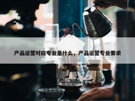 产品运营对应专业是什么，产品运营专业要求