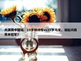 大满贯中国站：19岁林诗栋vs35岁马龙，谁能问鼎男单冠军？