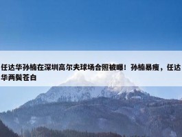 任达华孙楠在深圳高尔夫球场合照被曝！孙楠暴瘦，任达华两鬓苍白