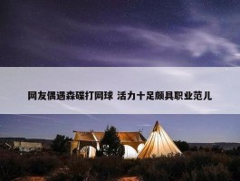 网友偶遇森碟打网球 活力十足颇具职业范儿