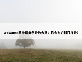 WeGame黑神话角色分数大赏：你会为它们打几分？