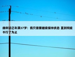 康利谈已年满37岁：我只需要继续保持状态 直到彻底不行了为止