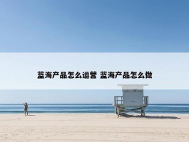 蓝海产品怎么运营 蓝海产品怎么做