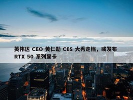 英伟达 CEO 黄仁勋 CES 大秀定档，或发布 RTX 50 系列显卡