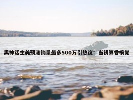 黑神话主美预测销量最多500万引热议：当初算香槟党