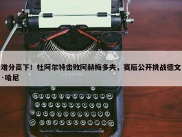 难分高下！杜阿尔特击败阿赫梅多夫，赛后公开挑战德文·哈尼