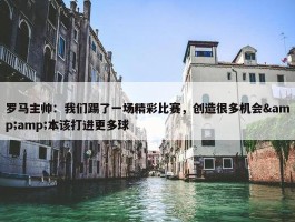 罗马主帅：我们踢了一场精彩比赛，创造很多机会&amp;本该打进更多球