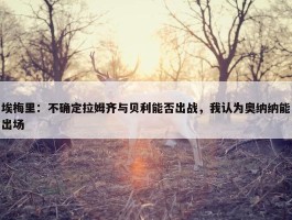 埃梅里：不确定拉姆齐与贝利能否出战，我认为奥纳纳能出场