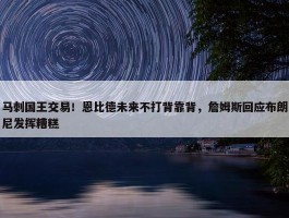 马刺国王交易！恩比德未来不打背靠背，詹姆斯回应布朗尼发挥糟糕