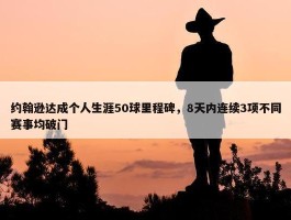 约翰逊达成个人生涯50球里程碑，8天内连续3项不同赛事均破门