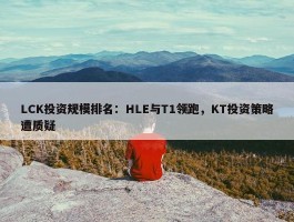 LCK投资规模排名：HLE与T1领跑，KT投资策略遭质疑