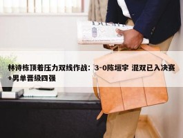 林诗栋顶着压力双线作战：3-0陈垣宇 混双已入决赛+男单晋级四强