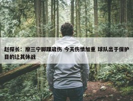 赵探长：廖三宁脚踝崴伤 今天伤情加重 球队出于保护目的让其休战