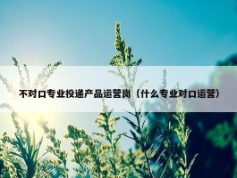 不对口专业投递产品运营岗（什么专业对口运营）