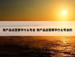 做产品运营要学什么专业 做产品运营要学什么专业的