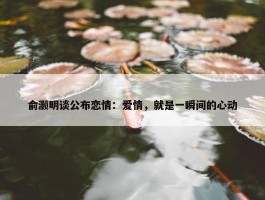 俞灏明谈公布恋情：爱情，就是一瞬间的心动