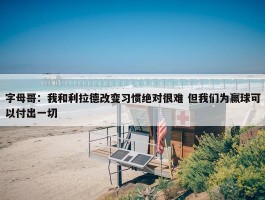 字母哥：我和利拉德改变习惯绝对很难 但我们为赢球可以付出一切