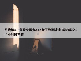 热搜第1！郑钦文再变Ace女王致谢球迷 采访曝没3个小时睡不着