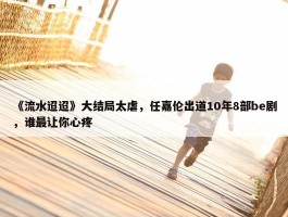 《流水迢迢》大结局太虐，任嘉伦出道10年8部be剧，谁最让你心疼