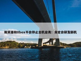 斯宾塞称Xbox不会停止主机业务：肯定会研发新机