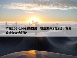 广东105-100战胜四川，赛后迎来2喜2忧，首发攻守兼备太好使