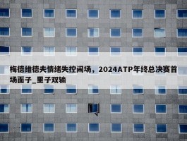 梅德维德夫情绪失控闹场，2024ATP年终总决赛首场面子_里子双输