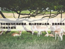 东北雨姐在机场被偶遇，戴口罩怕被认出来，坐商务舱出行根本不差钱