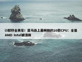 i3默秒全再见！亚马逊上最畅销的10款CPU：全是AMD Intel被清除