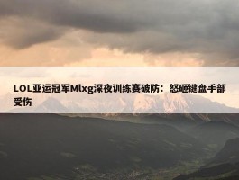 LOL亚运冠军Mlxg深夜训练赛破防：怒砸键盘手部受伤