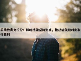 前助教麦克拉伦：滕哈格能坚持到底，他总能关键时刻取得胜利