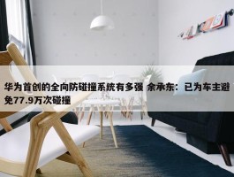 华为首创的全向防碰撞系统有多强 余承东：已为车主避免77.9万次碰撞