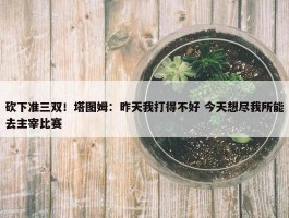 砍下准三双！塔图姆：昨天我打得不好 今天想尽我所能去主宰比赛