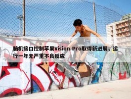 脑机接口控制苹果Vision Pro取得新进展，运行一年无严重不良反应