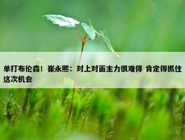 单打布伦森！崔永熙：对上对面主力很难得 肯定得抓住这次机会